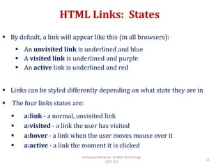 HTML Links: States
 By default, a link will appear like this (in all browsers):
 An unvisited link is underlined and blue
 A visited link is underlined and purple
 An active link is underlined and red
 Links can be styled differently depending on what state they are in
 The four links states are:
 a:link - a normal, unvisited link
 a:visited - a link the user has visited
 a:hover - a link when the user moves mouse over it
 a:active - a link the moment it is clicked
11
Computer Network & Web Technology
(SET, JU)
 