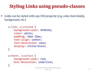 Styling Links using pseudo-classes
 Links can be styled with any CSS property (e.g. color, font-family,
background, etc.)
a:link, a:visited {
background-color: #f44336;
color: white;
padding: 14px 25px;
text-align: center;
text-decoration: none;
display: inline-block;
}
a:hover, a:active {
background-color: red;
text-decoration: underline;
}
13
Computer Network & Web Technology
(SET, JU)
 