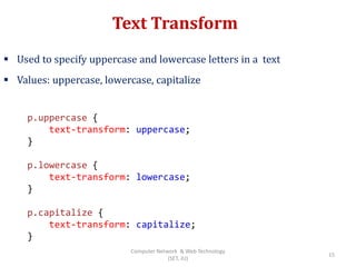 Text Transform
 Used to specify uppercase and lowercase letters in a text
 Values: uppercase, lowercase, capitalize
p.uppercase {
text-transform: uppercase;
}
p.lowercase {
text-transform: lowercase;
}
p.capitalize {
text-transform: capitalize;
}
15
Computer Network & Web Technology
(SET, JU)
 
