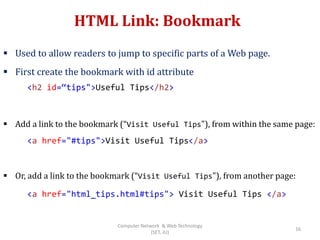 HTML Link: Bookmark
 Used to allow readers to jump to specific parts of a Web page.
 First create the bookmark with id attribute
 Add a link to the bookmark (“Visit Useful Tips"), from within the same page:
 Or, add a link to the bookmark (“Visit Useful Tips"), from another page:
<h2 id=“tips">Useful Tips</h2>
<a href="#tips">Visit Useful Tips</a>
<a href="html_tips.html#tips"> Visit Useful Tips </a>
16
Computer Network & Web Technology
(SET, JU)
 