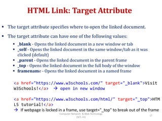 HTML Link: Target Attribute
 The target attribute specifies where to open the linked document.
 The target attribute can have one of the following values:
 _blank - Opens the linked document in a new window or tab
 _self - Opens the linked document in the same window/tab as it was
clicked (default)
 _parent - Opens the linked document in the parent frame
 _top - Opens the linked document in the full body of the window
 framename - Opens the linked document in a named frame
<a href="https://www.w3schools.com/" target="_blank">Visit
W3Schools!</a>  open in new window
<a href="https://www.w3schools.com/html/" target="_top">HTM
L5 tutorial!</a>
 If webpage is locked in a frame, use target="_top" to break out of the frame
17
Computer Network & Web Technology
(SET, JU)
 