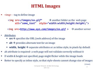 HTML Images
 <img> - tag to define image
<img src=http://www.xyz.com/images/xx.gif >  another server
• Attributes
 src specifies the URL (web address) of the image
 alt  provides alternate text for an image
 width, height  separate attributes or as inline style, in pixels by default
 alt attribute is required- a web page will not validate correctly without it
 If width & height not specified, page might flicker while the image loads
 Better to specify as inline style, so that style-sheets cannot change size of images
(1.html)
<img src=/images/xx.gif”  another folder as the web page
alt="some_text" style="width:width;height:height;">
2
Computer Network & Web Technology
(SET, JU)
 