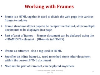Working with Frames
 Frame is a HTML tag that is used to divide the web page into various
frames/windows
 Frame structure allows page to be compartmentalized, allow multiple
documents to be displayed in a page
 Part of a set of frames - Frames document can be declared using the
<FRAMESET> element (Obsolete in HTML5)
 Iframe as <iframe> also a tag used in HTML
 Specifies an inline frame i.e. used to embed some other document
within the current HTML document
 Need not be part of frameset, can be placed anywhere
20
Computer Network & Web Technology
(SET, JU)
 