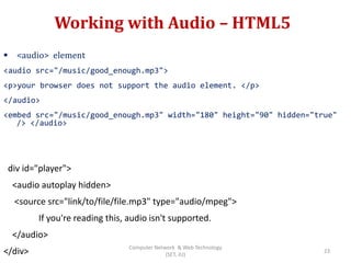 Working with Audio – HTML5
 <audio> element
<audio src="/music/good_enough.mp3">
<p>your browser does not support the audio element. </p>
</audio>
<embed src="/music/good_enough.mp3" width="180" height="90" hidden="true"
/> </audio>
div id="player">
<audio autoplay hidden>
<source src="link/to/file/file.mp3" type="audio/mpeg">
If you're reading this, audio isn't supported.
</audio>
</div> 23
Computer Network & Web Technology
(SET, JU)
 