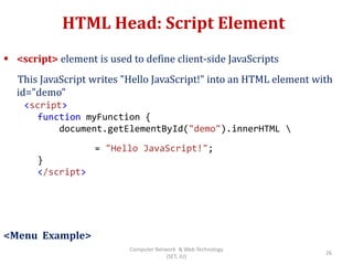 HTML Head: Script Element
 <script> element is used to define client-side JavaScripts
This JavaScript writes "Hello JavaScript!" into an HTML element with
id="demo"
<Menu Example>
<script>
function myFunction {
document.getElementById("demo").innerHTML 
= "Hello JavaScript!";
}
</script>
26
Computer Network & Web Technology
(SET, JU)
 