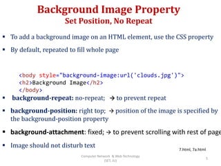 Background Image Property
Set Position, No Repeat
 To add a background image on an HTML element, use the CSS property
 By default, repeated to fill whole page
 background-repeat: no-repeat;  to prevent repeat
 background-position: right top;  position of the image is specified by
the background-position property
 background-attachment: fixed;  to prevent scrolling with rest of page
 Image should not disturb text
<body style="background-image:url('clouds.jpg')">
<h2>Background Image</h2>
</body>
7.html, 7a.html
5
Computer Network & Web Technology
(SET, JU)
 