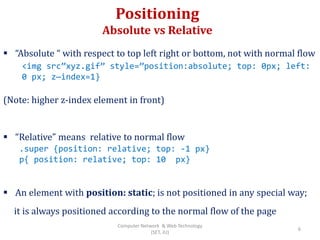 Positioning
Absolute vs Relative
 “Absolute “ with respect to top left right or bottom, not with normal flow
(Note: higher z-index element in front)
 “Relative” means relative to normal flow
 An element with position: static; is not positioned in any special way;
it is always positioned according to the normal flow of the page
<img src”xyz.gif” style=”position:absolute; top: 0px; left:
0 px; z—index=1}
.super {position: relative; top: -1 px}
p{ position: relative; top: 10 px}
6
Computer Network & Web Technology
(SET, JU)
 