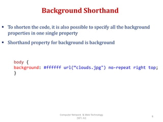 Background Shorthand
 To shorten the code, it is also possible to specify all the background
properties in one single property
 Shorthand property for background is background
body {
background: #ffffff url(“clouds.jpg") no-repeat right top;
}
8
Computer Network & Web Technology
(SET, JU)
 