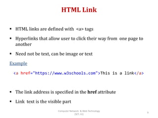 HTML Link
 HTML links are defined with <a> tags
 Hyperlinks that allow user to click their way from one page to
another
 Need not be text, can be image or text
Example
 The link address is specified in the href attribute
 Link text is the visible part
<a href="https://www.w3schools.com">This is a link</a>
9
Computer Network & Web Technology
(SET, JU)
 