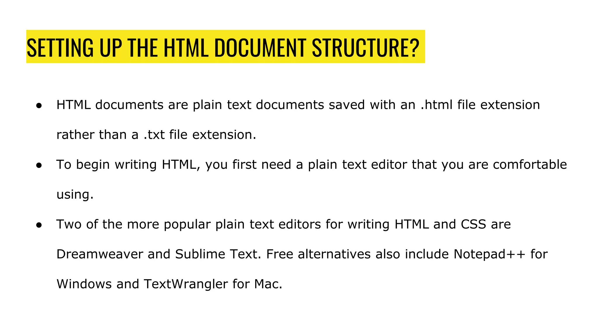 SETTING UP THE HTML DOCUMENT STRUCTURE?
● HTML documents are plain text documents saved with an .html file extension
rather than a .txt file extension.
● To begin writing HTML, you first need a plain text editor that you are comfortable
using.
● Two of the more popular plain text editors for writing HTML and CSS are
Dreamweaver and Sublime Text. Free alternatives also include Notepad++ for
Windows and TextWrangler for Mac.
 