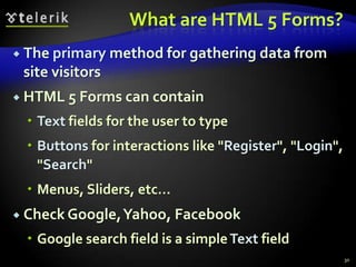 What are HTML 5 Forms?
 The primary

method for gathering data from

site visitors
 HTML 5 Forms can contain

 Text fields for the user to type
 Buttons for interactions like "Register", "Login",
"Search"
 Menus, Sliders, etc…
 Check Google, Yahoo, Facebook

 Google search field is a simple Text field
30

 