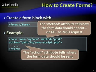 How to Create Forms?
 Create a form block with
<form></form>

 Example:

The "method" attribute tells how
the form data should be sent –
via GET or POST request

<form name="myForm" method="post"
action="path/to/some-script.php">
...
</form>

The "action" attribute tells where
the form data should be sent

31

 