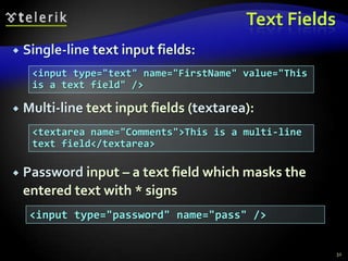 Text Fields


Single-line text input fields:
<input type="text" name="FirstName" value="This
is a text field" />



Multi-line text input fields (textarea):
<textarea name="Comments">This is a multi-line
text field</textarea>



Password input – a text field which masks the
entered text with * signs
<input type="password" name="pass" />

32

 