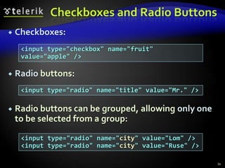 Checkboxes and Radio Buttons


Checkboxes:
<input type="checkbox" name="fruit"
value="apple" />



Radio buttons:
<input type="radio" name="title" value="Mr." />



Radio buttons can be grouped, allowing only one
to be selected from a group:
<input type="radio" name="city" value="Lom" />
<input type="radio" name="city" value="Ruse" />
34

 