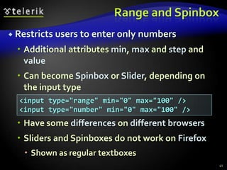 Range and Spinbox
 Restricts users to enter only

numbers

 Additional attributes min, max and step and
value
 Can become Spinbox or Slider, depending on
the input type
<input type="range" min="0" max="100" />
<input type="number" min="0" max="100" />

 Have some differences on different browsers

 Sliders and Spinboxes do not work on Firefox
 Shown as regular textboxes
41

 