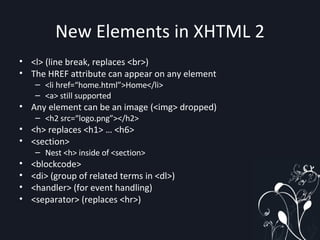 New Elements in XHTML 2 <l> (line break, replaces <br>) The HREF attribute can appear on any element <li href=“home.html”>Home</li> <a> still supported Any element can be an image (<img> dropped) <h2 src=“logo.png”></h2> <h> replaces <h1> … <h6> <section> Nest <h> inside of <section> <blockcode> <di> (group of related terms in <dl>) <handler> (for event handling) <separator> (replaces <hr>) 