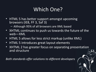 Which One? HTML 5 has better support amongst upcoming browsers (IE8, FF 3, Saf 3) Although 95% of all browsers are XML based XHTML continues to push us towards the future of the web—XML HTML 5 allows for less strict markup (unlike XML) HTML 5 introduces great layout elements XHTML 2 has greater focus on separating presentation and structure Both standards offer solutions to different developers  