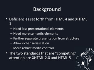 Background Deficiencies set forth from HTML 4 and XHTML 1 Need less presentational elements Need more semantic elements Further separate presentation from structure Allow richer serialization More robust media controls The two standards that are “competing”  for attention are XHTML 2.0 and HTML 5 