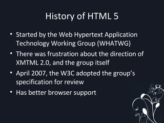 History of HTML 5 Started by the Web Hypertext Application Technology Working Group (WHATWG) There was frustration about the direction of XMTML 2.0, and the group itself April 2007, the W3C adopted the group’s specification for review Has better browser support 