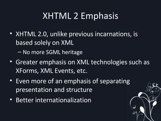 XHTML 2 Emphasis XHTML 2.0, unlike previous incarnations, is based solely on XML No more SGML heritage Greater emphasis on XML technologies such as XForms, XML Events, etc. Even more of an emphasis of separating presentation and structure Better internationalization 