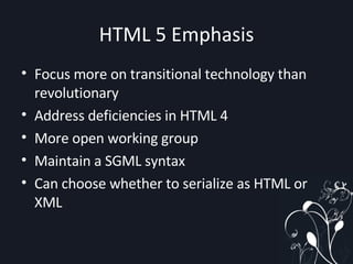 HTML 5 Emphasis Focus more on transitional technology than revolutionary Address deficiencies in HTML 4 More open working group Maintain a SGML syntax Can choose whether to serialize as HTML or XML 