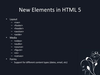 New Elements in HTML 5 Layout <nav> <footer> <header> <section> <aside> Media <video> <audio> <source> <figure> <m> <canvas> Forms Support for different content types (dates, email, etc) 