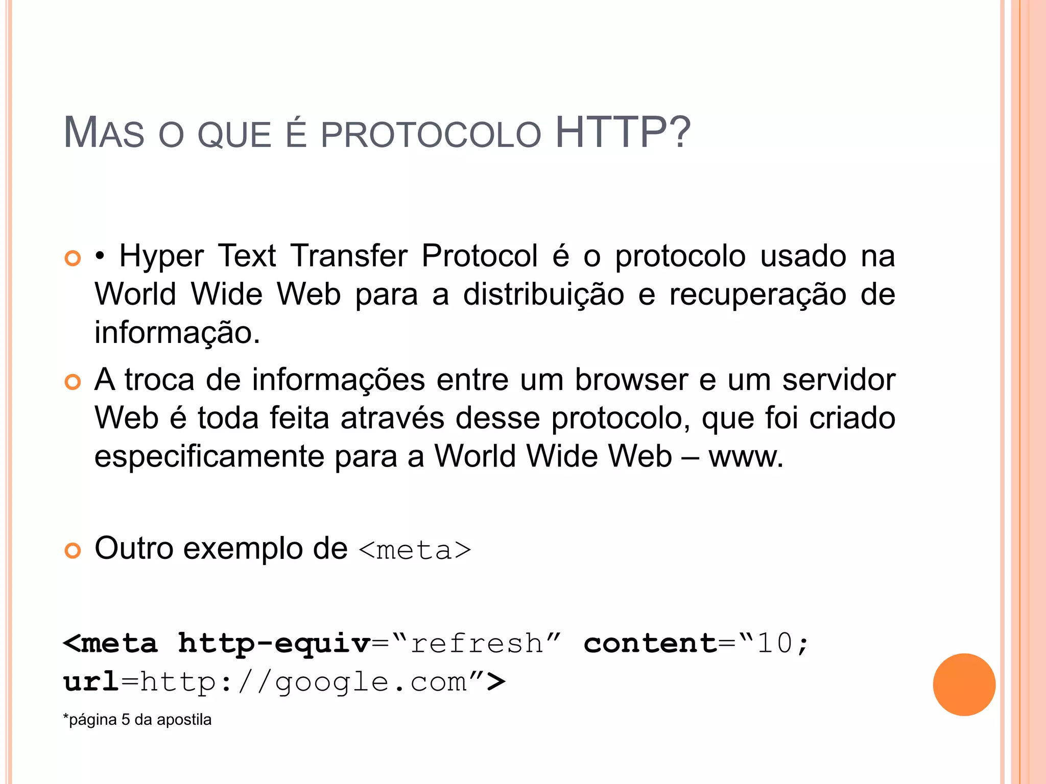 MAS O QUE É PROTOCOLO HTTP?

   • Hyper Text Transfer Protocol é o protocolo usado na
    World Wide Web para a distribuição e recuperação de
    informação.
   A troca de informações entre um browser e um servidor
    Web é toda feita através desse protocolo, que foi criado
    especificamente para a World Wide Web – www.

   Outro exemplo de <meta>

<meta http-equiv=“refresh” content=“10;
url=http://google.com”>
*página 5 da apostila
 