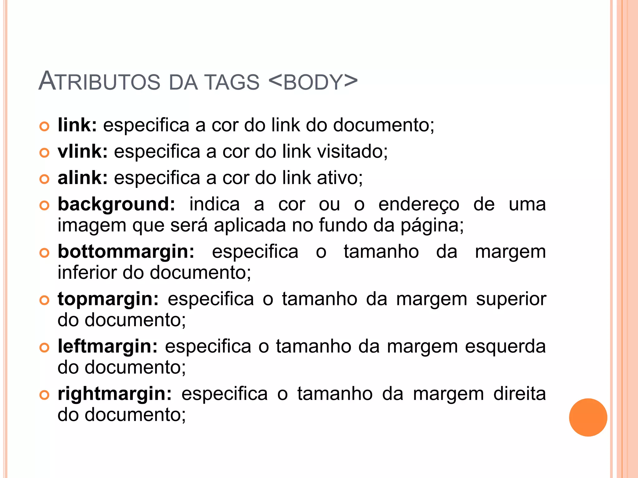 ATRIBUTOS DA TAGS <BODY>
   link: especifica a cor do link do documento;
   vlink: especifica a cor do link visitado;
   alink: especifica a cor do link ativo;
   background: indica a cor ou o endereço de uma
    imagem que será aplicada no fundo da página;
   bottommargin: especifica o tamanho da margem
    inferior do documento;
   topmargin: especifica o tamanho da margem superior
    do documento;
   leftmargin: especifica o tamanho da margem esquerda
    do documento;
   rightmargin: especifica o tamanho da margem direita
    do documento;
 