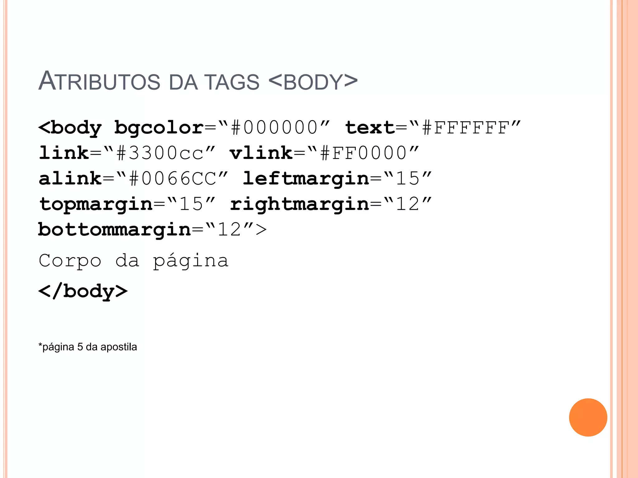 ATRIBUTOS DA TAGS <BODY>
<body bgcolor=“#000000” text=“#FFFFFF”
link=“#3300cc” vlink=“#FF0000”
alink=“#0066CC” leftmargin=“15”
topmargin=“15” rightmargin=“12”
bottommargin=“12”>
Corpo da página
</body>

*página 5 da apostila
 