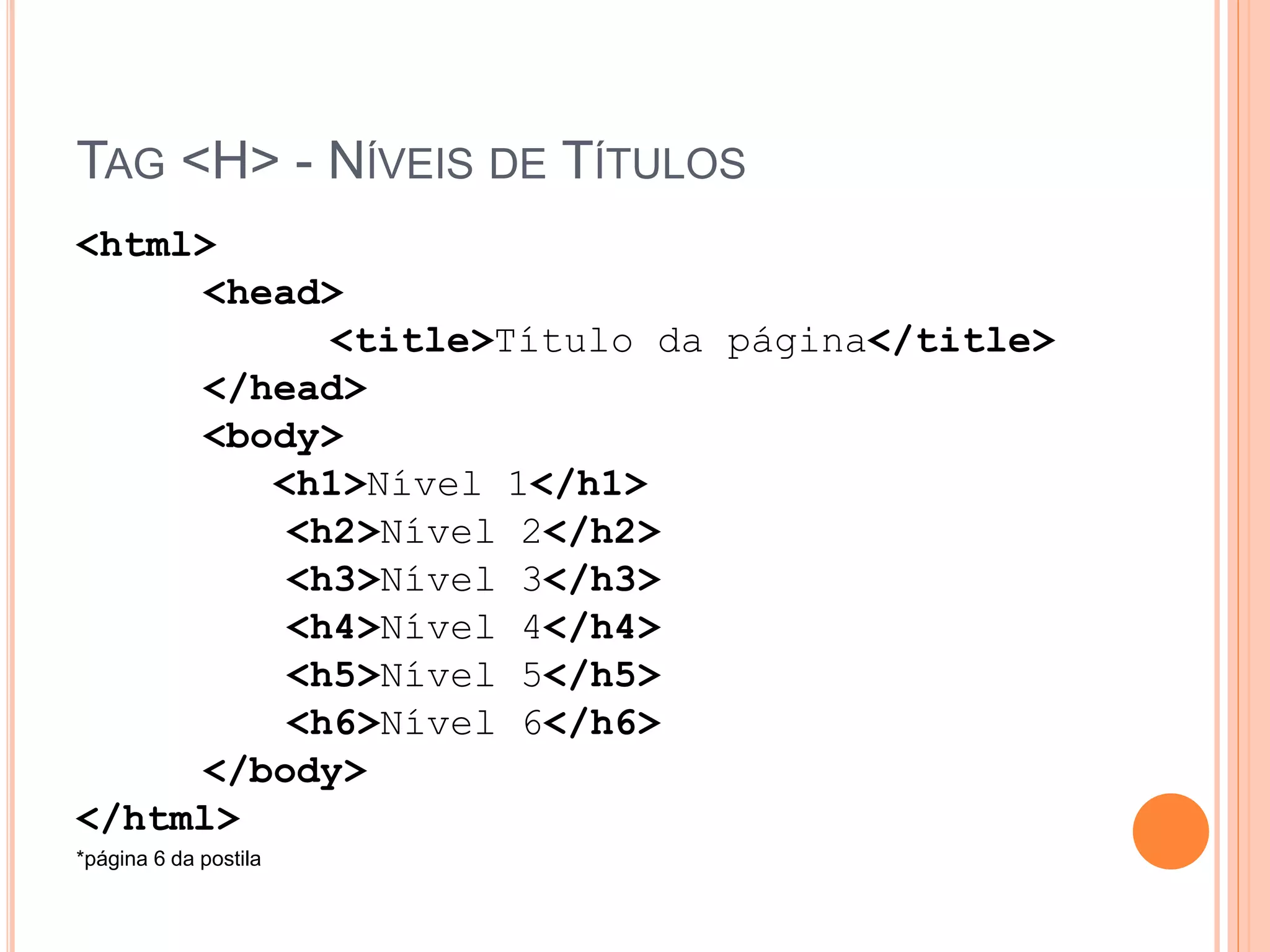 TAG <H> - NÍVEIS DE TÍTULOS
<html>
     <head>
           <title>Título da página</title>
     </head>
     <body>
        <h1>Nível 1</h1>
         <h2>Nível 2</h2>
         <h3>Nível 3</h3>
         <h4>Nível 4</h4>
         <h5>Nível 5</h5>
         <h6>Nível 6</h6>
     </body>
</html>
*página 6 da postila
 