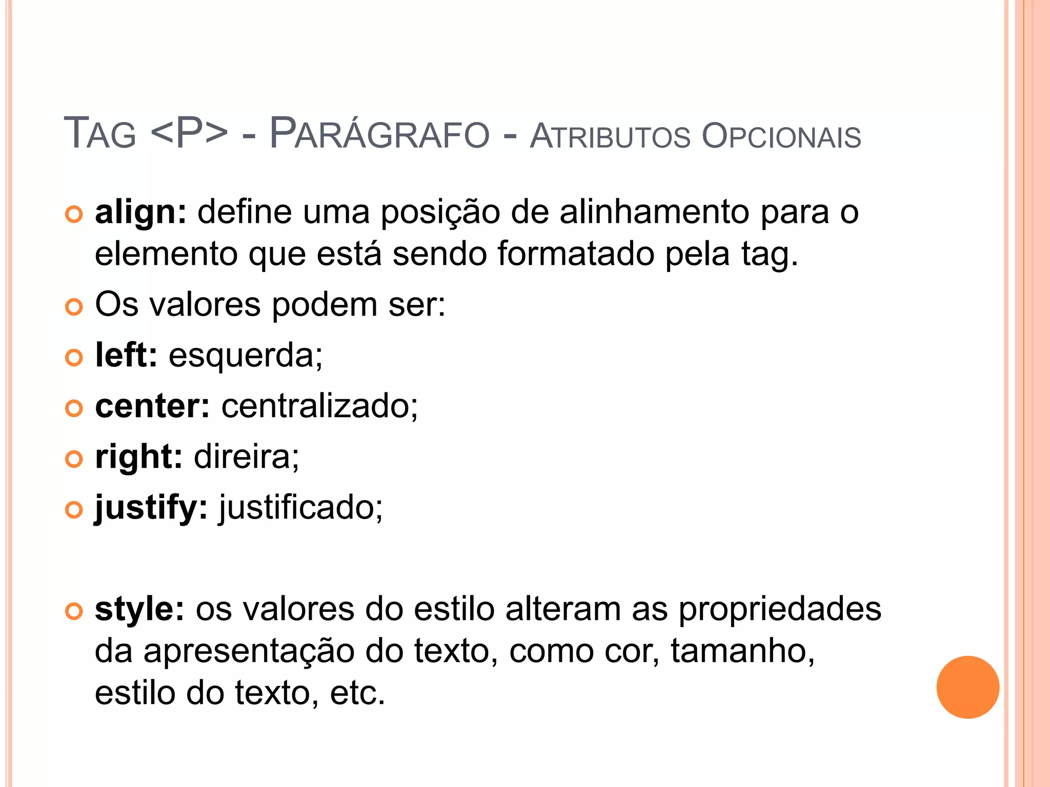 TAG <P> - PARÁGRAFO - ATRIBUTOS OPCIONAIS
 align: define uma posição de alinhamento para o
  elemento que está sendo formatado pela tag.
 Os valores podem ser:

 left: esquerda;

 center: centralizado;

 right: direira;

 justify: justificado;



   style: os valores do estilo alteram as propriedades
    da apresentação do texto, como cor, tamanho,
    estilo do texto, etc.
 