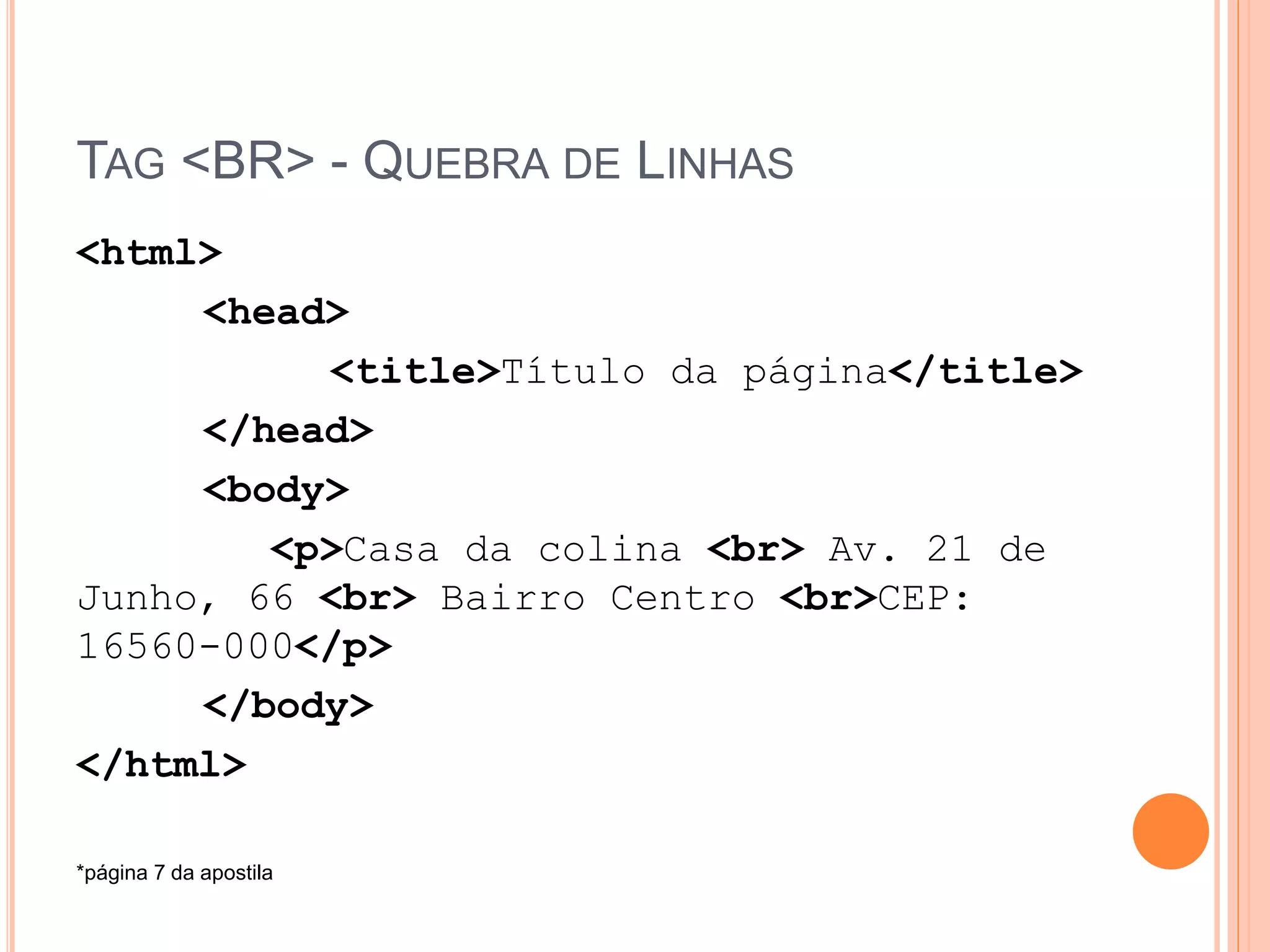 TAG <BR> - QUEBRA DE LINHAS
<html>
     <head>
          <title>Título da página</title>
     </head>
     <body>
        <p>Casa da colina <br> Av. 21 de
Junho, 66 <br> Bairro Centro <br>CEP:
16560-000</p>
     </body>
</html>

*página 7 da apostila
 
