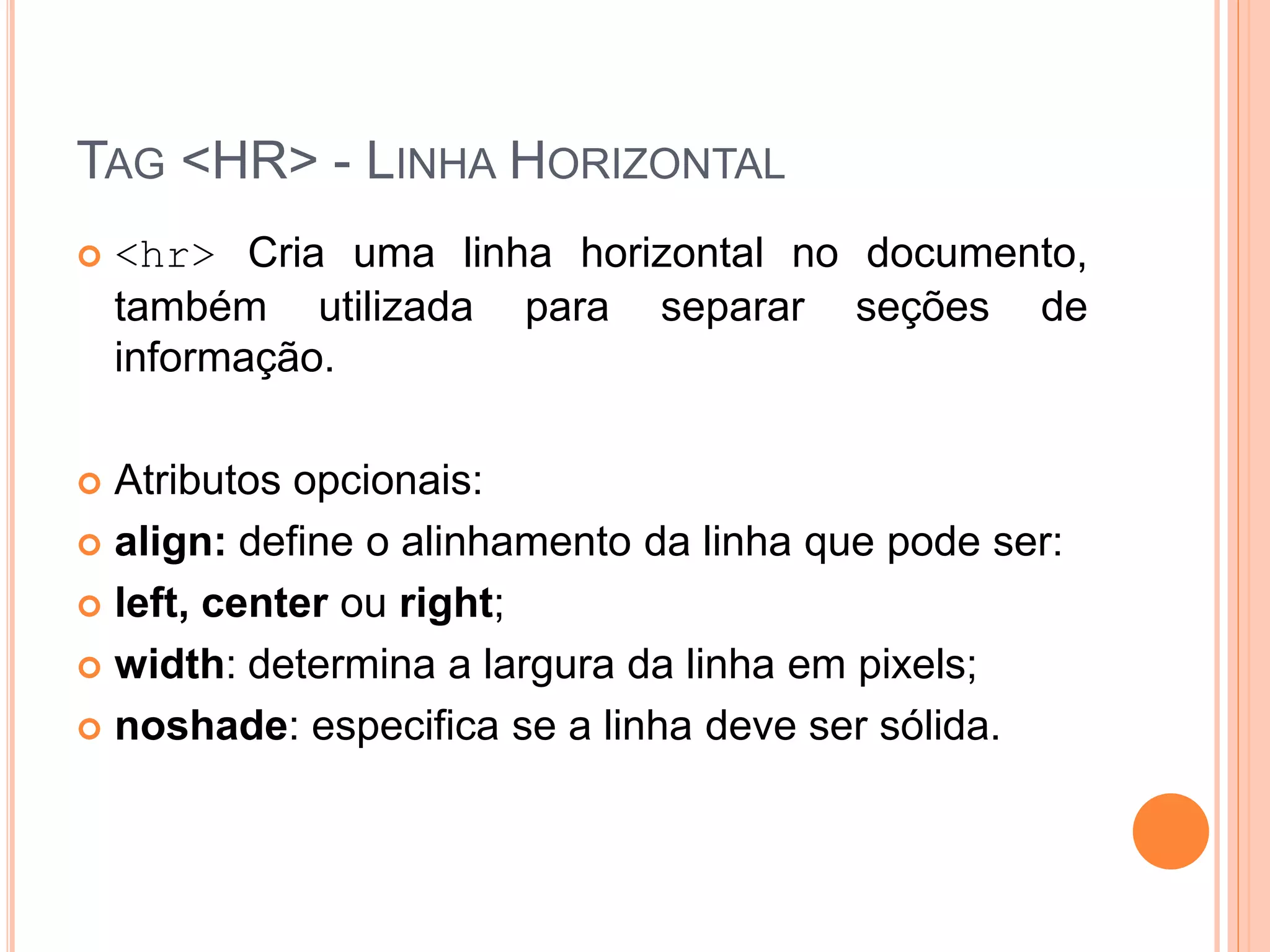 TAG <HR> - LINHA HORIZONTAL
   <hr> Cria uma linha horizontal no documento,
    também utilizada para separar seções de
    informação.

 Atributos opcionais:
 align: define o alinhamento da linha que pode ser:

 left, center ou right;

 width: determina a largura da linha em pixels;

 noshade: especifica se a linha deve ser sólida.
 