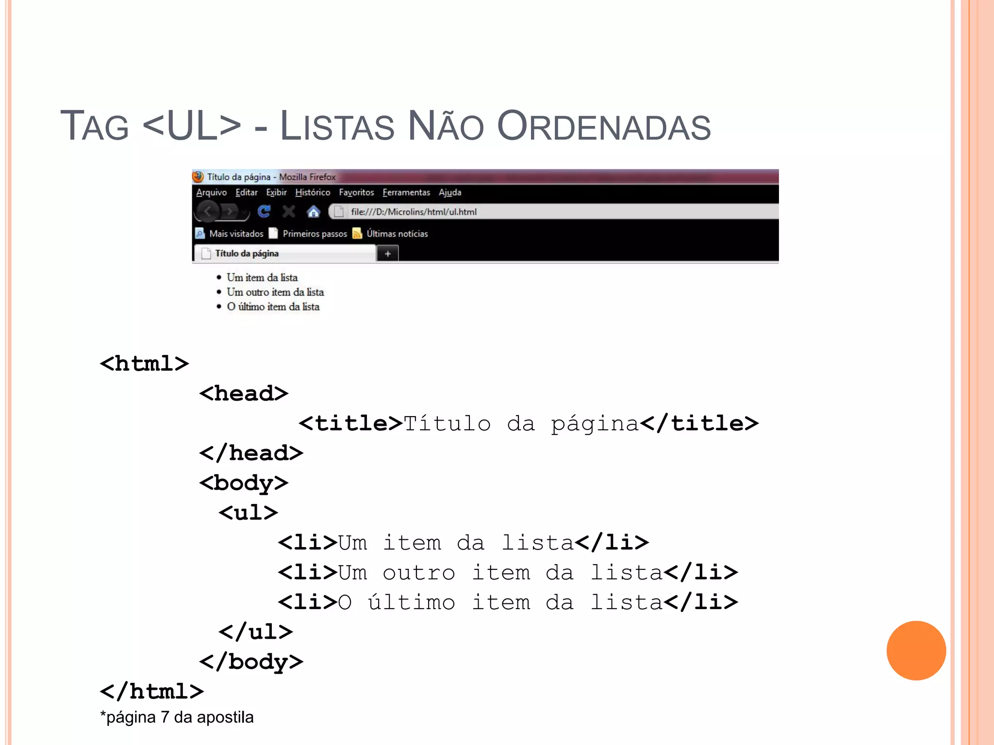 TAG <UL> - LISTAS NÃO ORDENADAS




 <html>
              <head>
               <title>Título da página</title>
        </head>
        <body>
         <ul>
              <li>Um item da lista</li>
              <li>Um outro item da lista</li>
              <li>O último item da lista</li>
         </ul>
        </body>
 </html>
 *página 7 da apostila
 