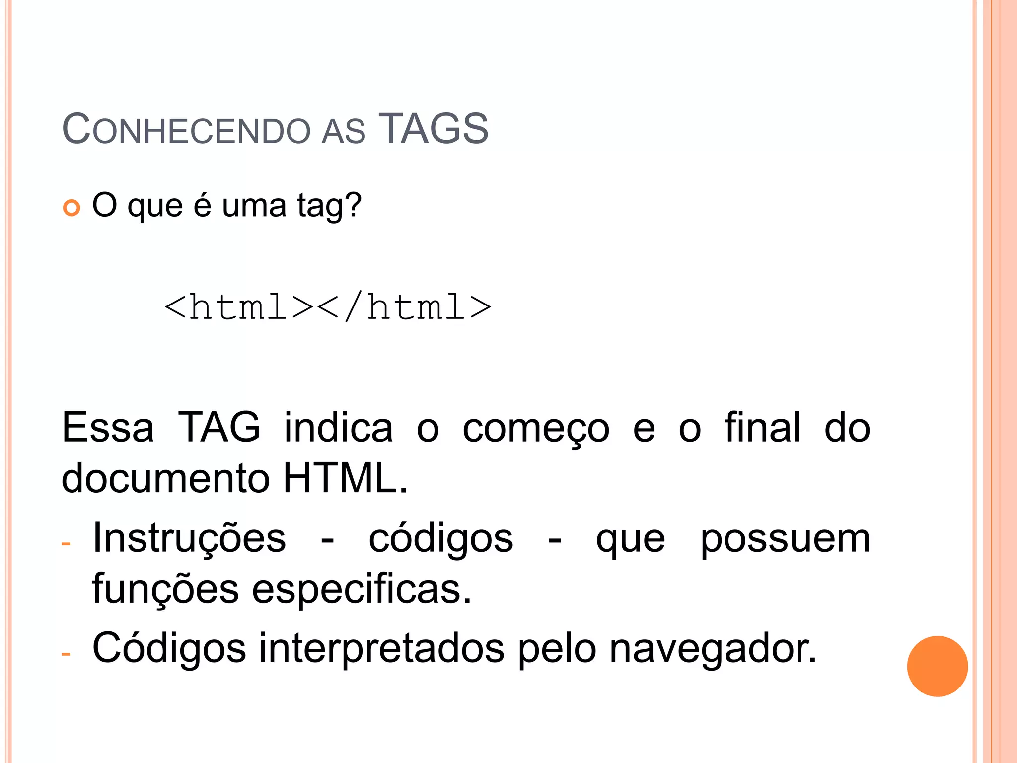 CONHECENDO AS TAGS
   O que é uma tag?


        <html></html>

Essa TAG indica o começo e o final do
documento HTML.
- Instruções - códigos - que possuem
  funções especificas.
- Códigos interpretados pelo navegador.
 
