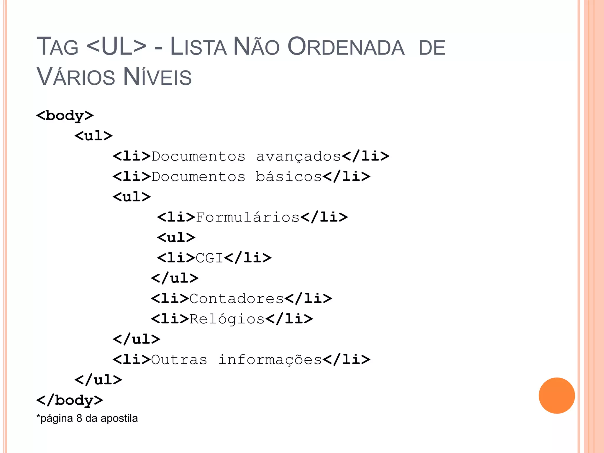 TAG <UL> - LISTA NÃO ORDENADA DE
VÁRIOS NÍVEIS
<body>
    <ul>
        <li>Documentos avançados</li>
        <li>Documentos básicos</li>
        <ul>
              <li>Formulários</li>
              <ul>
              <li>CGI</li>
             </ul>
             <li>Contadores</li>
             <li>Relógios</li>
        </ul>
        <li>Outras informações</li>
    </ul>
</body>
*página 8 da apostila
 