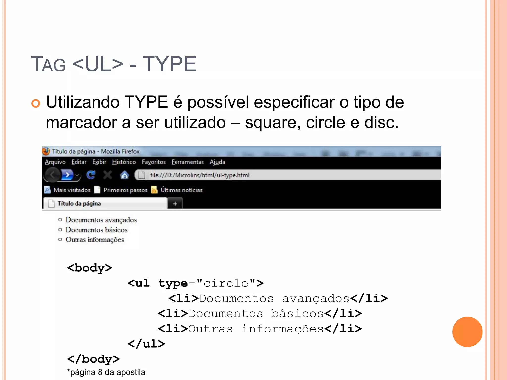 TAG <UL> - TYPE
   Utilizando TYPE é possível especificar o tipo de
    marcador a ser utilizado – square, circle e disc.




      <body>
                      <ul type="circle">
                            <li>Documentos avançados</li>
                          <li>Documentos básicos</li>
                          <li>Outras informações</li>
                      </ul>
      </body>
      *página 8 da apostila
 