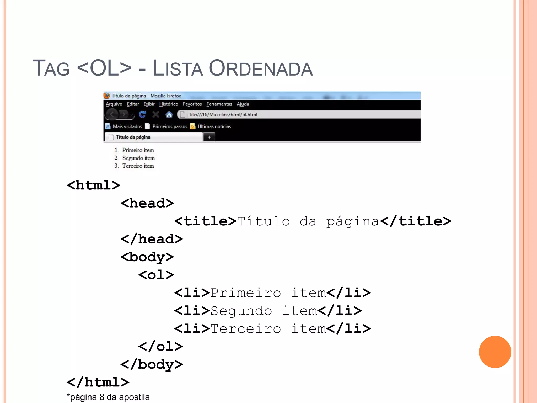 TAG <OL> - LISTA ORDENADA




   <html>
         <head>
               <title>Título da página</title>
         </head>
         <body>
           <ol>
               <li>Primeiro item</li>
               <li>Segundo item</li>
               <li>Terceiro item</li>
           </ol>
         </body>
   </html>
   *página 8 da apostila
 