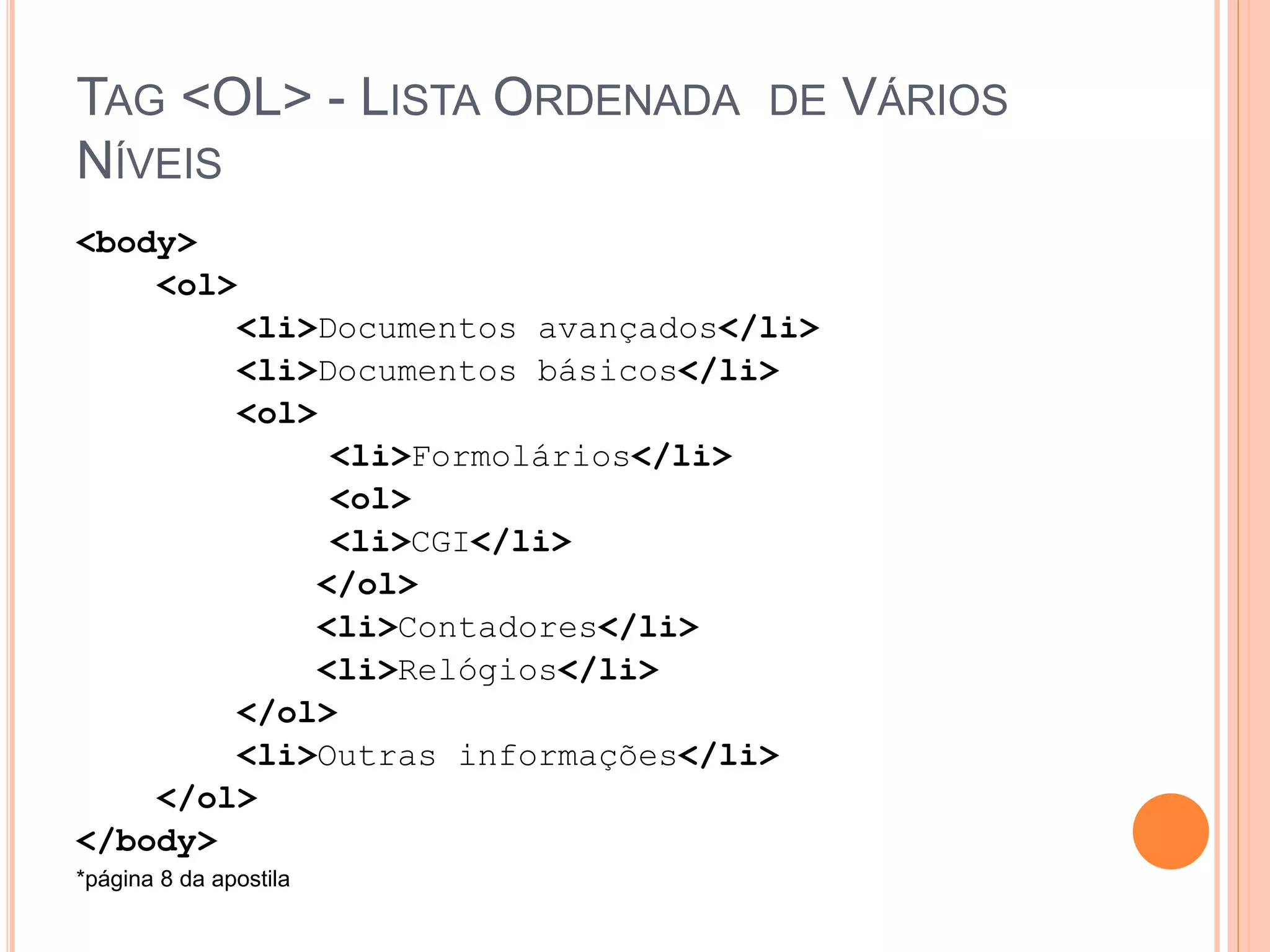 TAG <OL> - LISTA ORDENADA DE VÁRIOS
NÍVEIS
<body>
    <ol>
        <li>Documentos avançados</li>
        <li>Documentos básicos</li>
        <ol>
              <li>Formolários</li>
              <ol>
              <li>CGI</li>
             </ol>
             <li>Contadores</li>
             <li>Relógios</li>
        </ol>
        <li>Outras informações</li>
    </ol>
</body>
*página 8 da apostila
 
