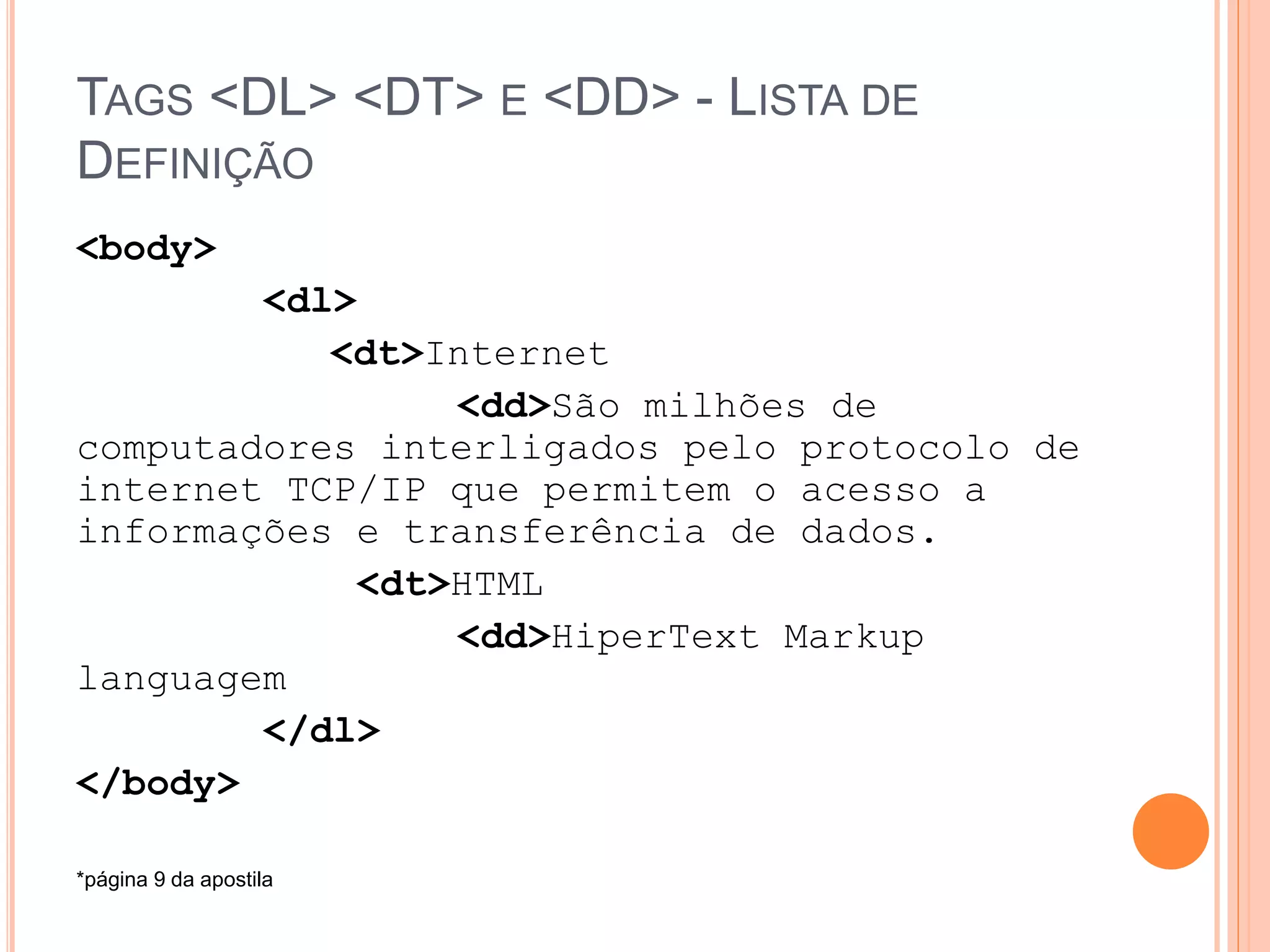 TAGS <DL> <DT> E <DD> - LISTA DE
DEFINIÇÃO
<body>
        <dl>
           <dt>Internet
                 <dd>São milhões de
computadores interligados pelo protocolo de
internet TCP/IP que permitem o acesso a
informações e transferência de dados.
             <dt>HTML
                 <dd>HiperText Markup
languagem
        </dl>
</body>

*página 9 da apostila
 