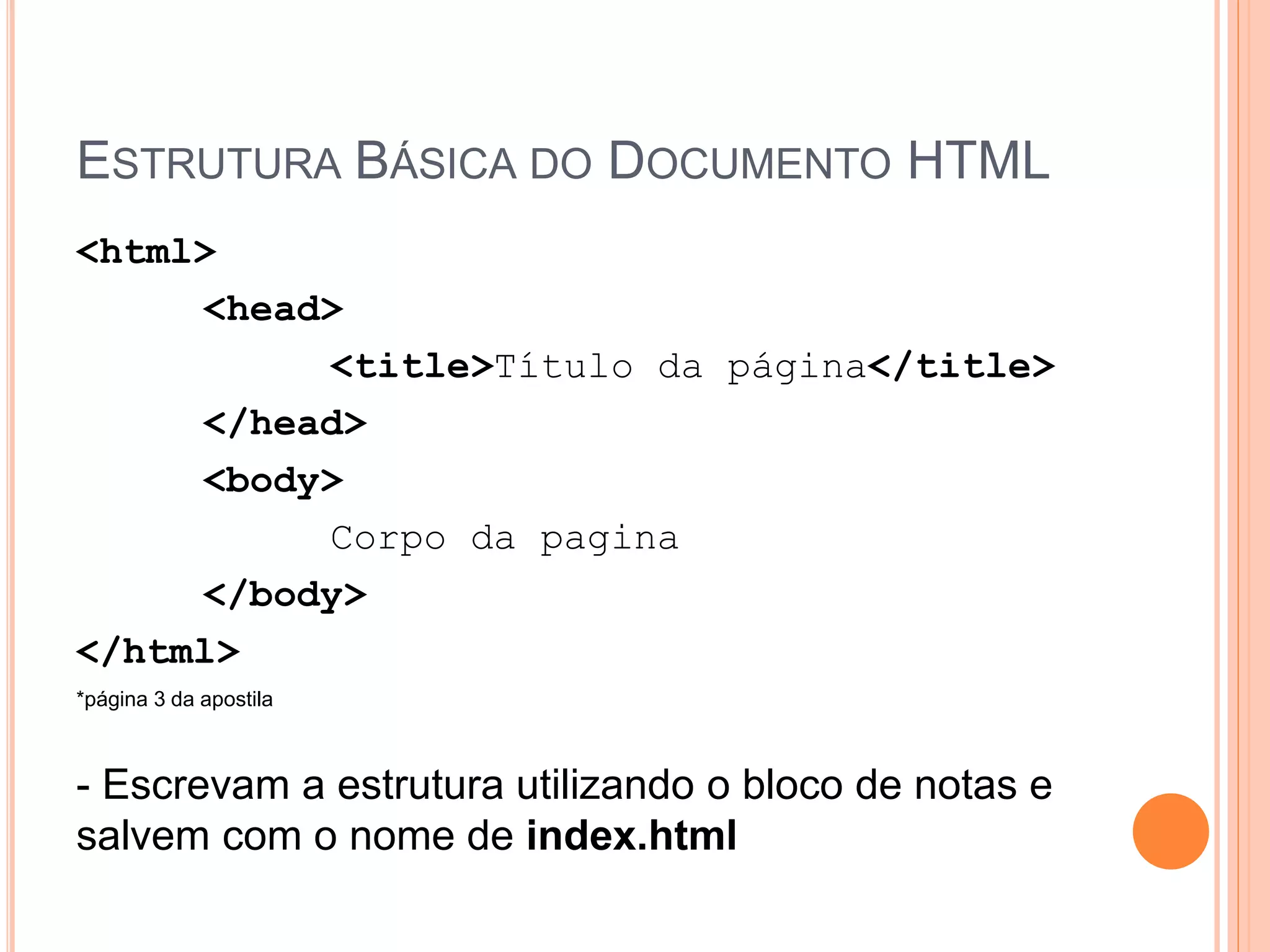 ESTRUTURA BÁSICA DO DOCUMENTO HTML
<html>
     <head>
          <title>Título da página</title>
     </head>
     <body>
          Corpo da pagina
     </body>
</html>
*página 3 da apostila



- Escrevam a estrutura utilizando o bloco de notas e
salvem com o nome de index.html
 