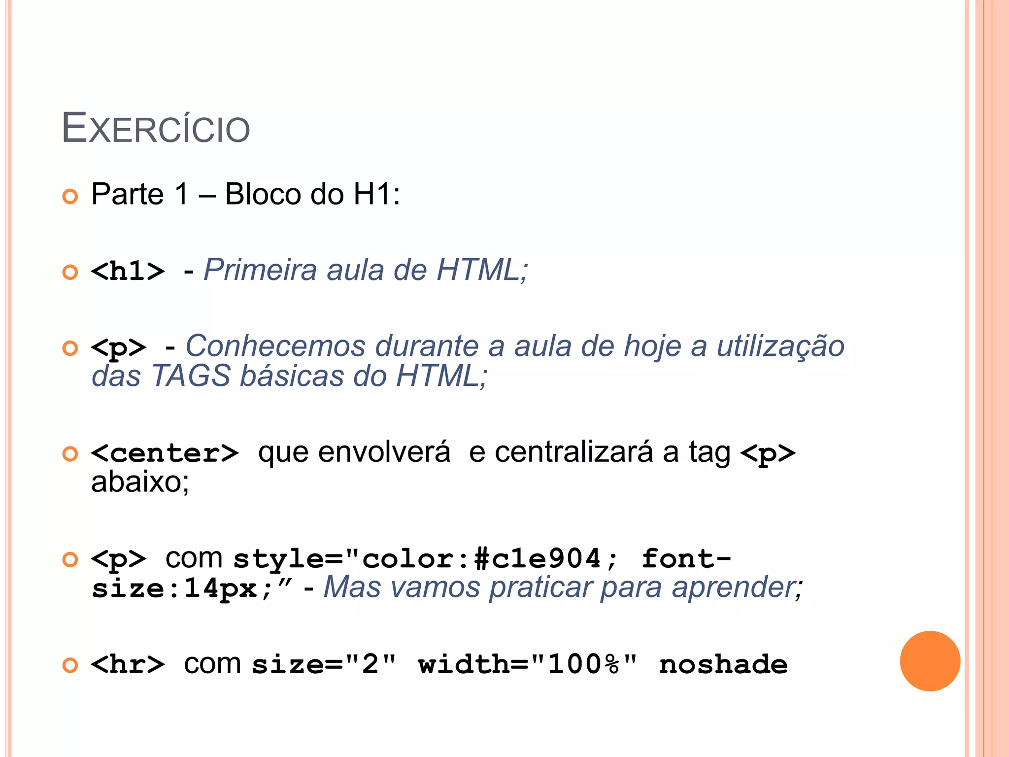 EXERCÍCIO
   Parte 1 – Bloco do H1:

   <h1> - Primeira aula de HTML;

   <p> - Conhecemos durante a aula de hoje a utilização
    das TAGS básicas do HTML;

   <center> que envolverá e centralizará a tag <p>
    abaixo;

   <p> com style="color:#c1e904; font-
    size:14px;” - Mas vamos praticar para aprender;

   <hr> com size="2" width="100%" noshade
 