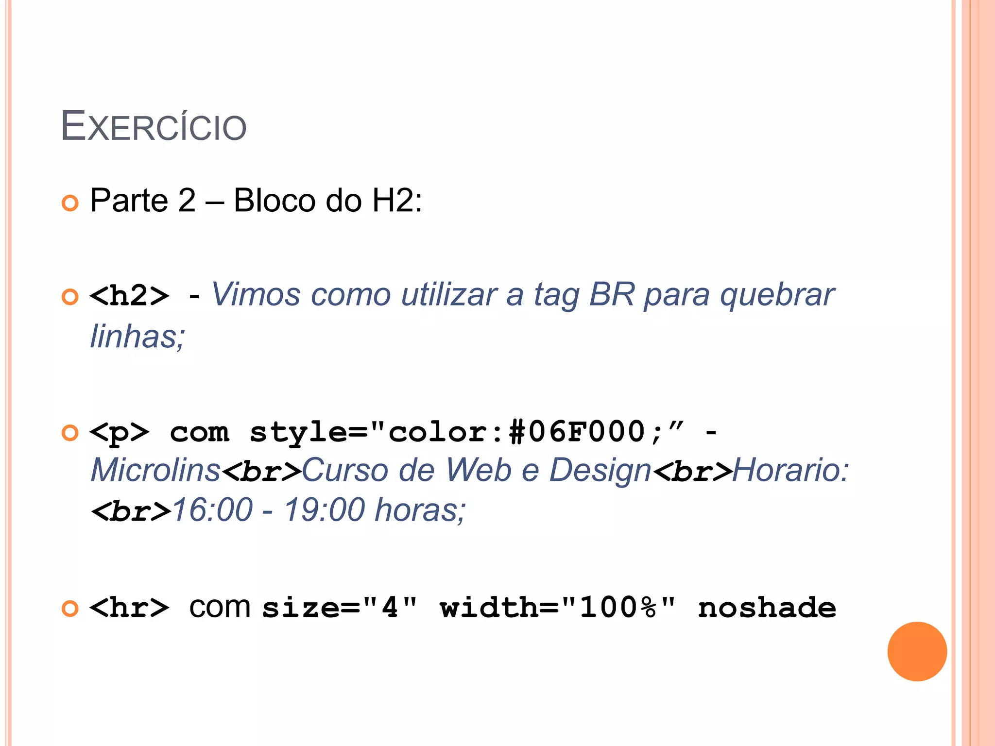 EXERCÍCIO
   Parte 2 – Bloco do H2:

   <h2> - Vimos como utilizar a tag BR para quebrar
    linhas;

   <p> com style="color:#06F000;” -
    Microlins<br>Curso de Web e Design<br>Horario:
    <br>16:00 - 19:00 horas;

   <hr> com size="4" width="100%" noshade
 