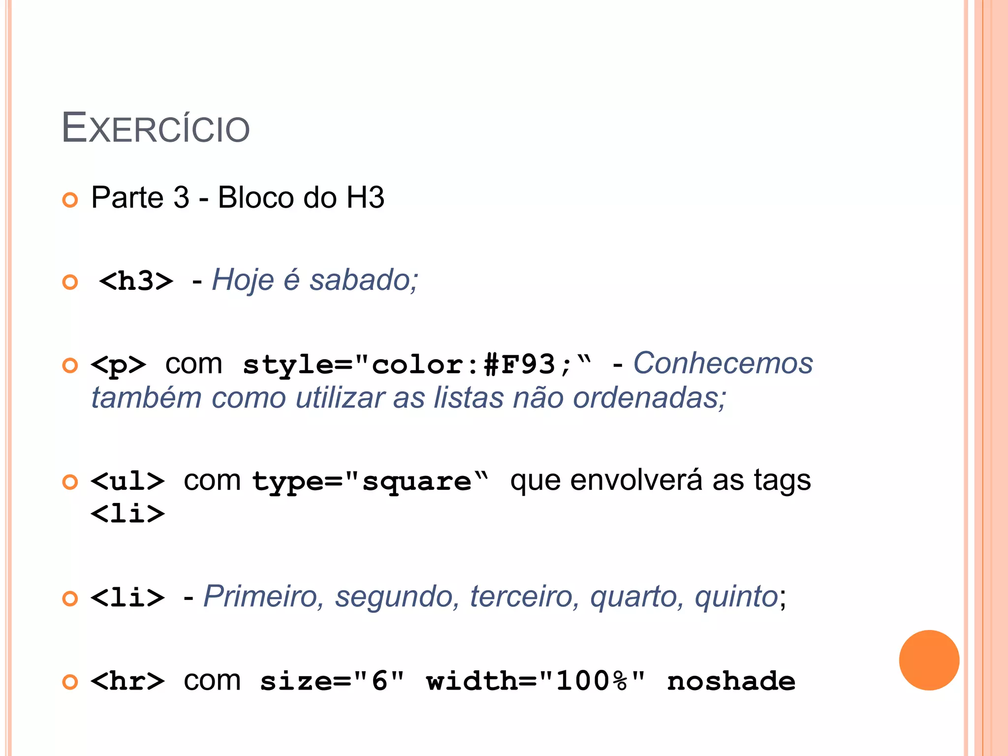 EXERCÍCIO
   Parte 3 - Bloco do H3

   <h3> - Hoje é sabado;

   <p> com style="color:#F93;“ - Conhecemos
    também como utilizar as listas não ordenadas;

   <ul> com type="square“ que envolverá as tags
    <li>

   <li> - Primeiro, segundo, terceiro, quarto, quinto;

   <hr> com size="6" width="100%" noshade
 