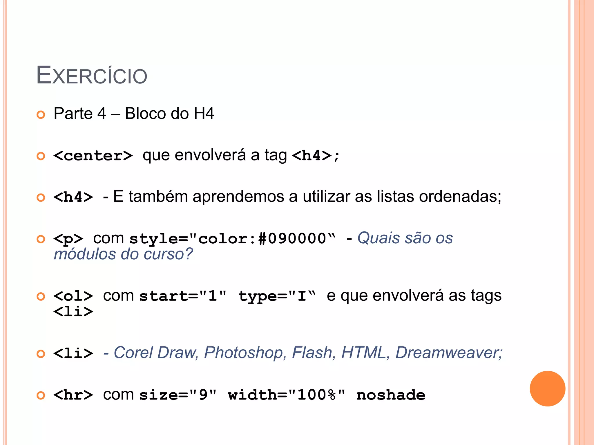 EXERCÍCIO
   Parte 4 – Bloco do H4

   <center> que envolverá a tag <h4>;

   <h4> - E também aprendemos a utilizar as listas ordenadas;

   <p> com style="color:#090000“ - Quais são os
    módulos do curso?

   <ol> com start="1" type="I“ e que envolverá as tags
    <li>

   <li> - Corel Draw, Photoshop, Flash, HTML, Dreamweaver;

   <hr> com size="9" width="100%" noshade
 