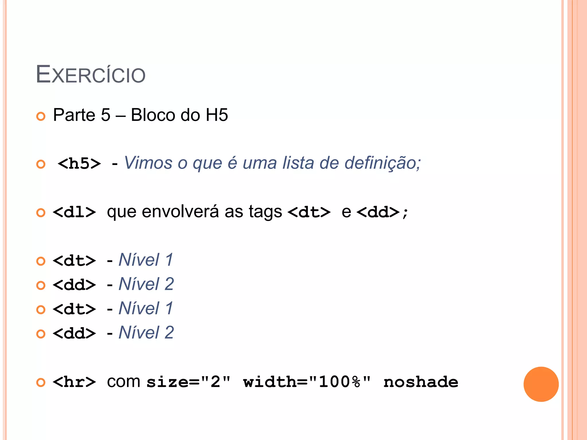 EXERCÍCIO
   Parte 5 – Bloco do H5

   <h5> - Vimos o que é uma lista de definição;

   <dl> que envolverá as tags <dt> e <dd>;

   <dt>   - Nível 1
   <dd>   - Nível 2
   <dt>   - Nível 1
   <dd>   - Nível 2

   <hr> com size="2" width="100%" noshade
 