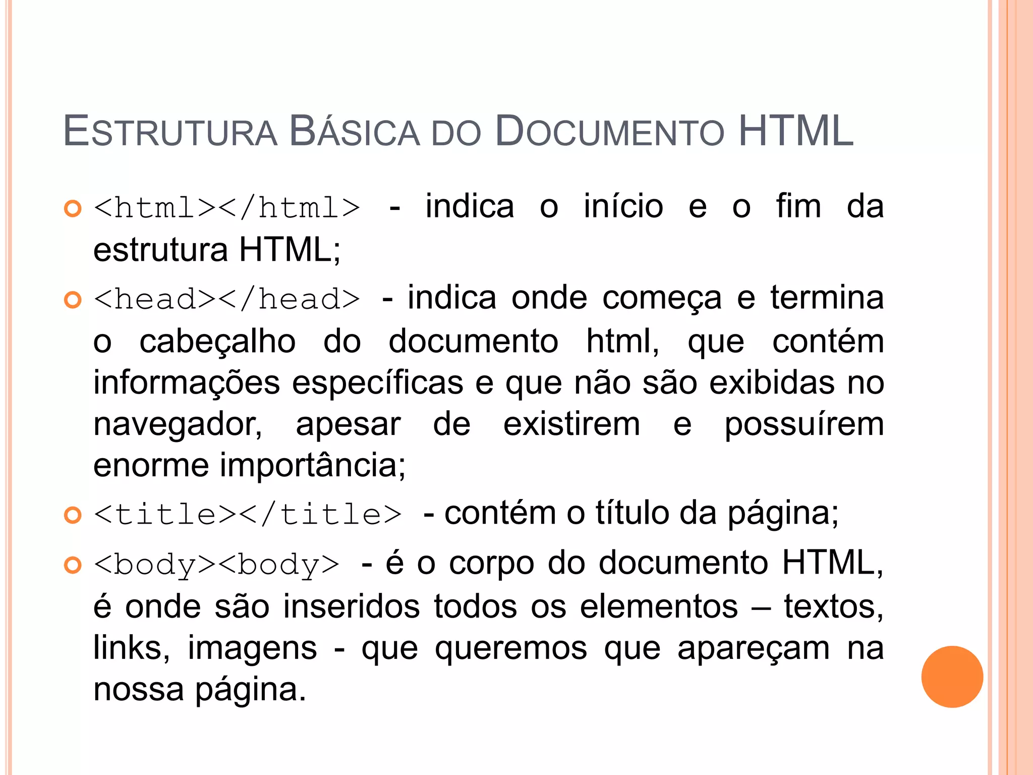 ESTRUTURA BÁSICA DO DOCUMENTO HTML
 <html></html> - indica o início e o fim da
  estrutura HTML;
 <head></head> - indica onde começa e termina
  o cabeçalho do documento html, que contém
  informações específicas e que não são exibidas no
  navegador, apesar de existirem e possuírem
  enorme importância;
 <title></title> - contém o título da página;

 <body><body> - é o corpo do documento HTML,
  é onde são inseridos todos os elementos – textos,
  links, imagens - que queremos que apareçam na
  nossa página.
 