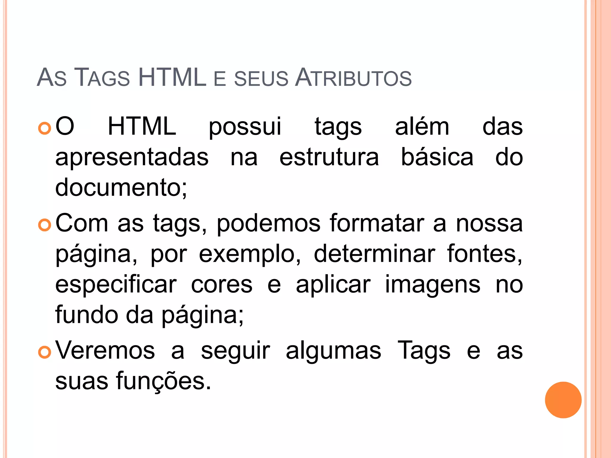 AS TAGS HTML E SEUS ATRIBUTOS
O    HTML possui tags além das
  apresentadas na estrutura básica do
  documento;
 Com as tags, podemos formatar a nossa
  página, por exemplo, determinar fontes,
  especificar cores e aplicar imagens no
  fundo da página;
 Veremos a seguir algumas Tags e as
  suas funções.
 