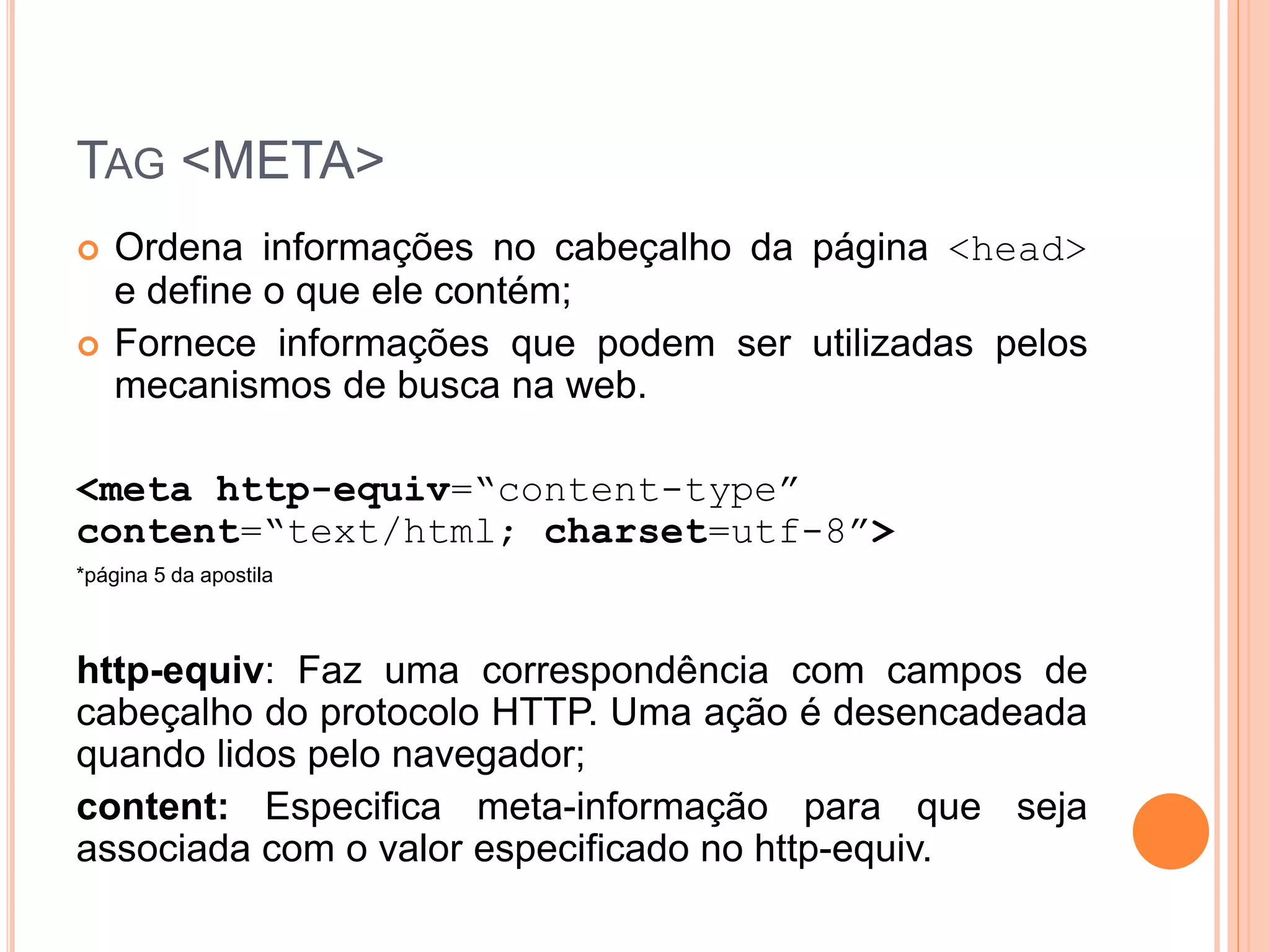 TAG <META>
   Ordena informações no cabeçalho da página <head>
    e define o que ele contém;
   Fornece informações que podem ser utilizadas pelos
    mecanismos de busca na web.

<meta http-equiv=“content-type”
content=“text/html; charset=utf-8”>
*página 5 da apostila



http-equiv: Faz uma correspondência com campos de
cabeçalho do protocolo HTTP. Uma ação é desencadeada
quando lidos pelo navegador;
content: Especifica meta-informação para que seja
associada com o valor especificado no http-equiv.
 
