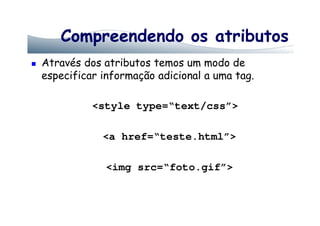 Compreendendo os atributos
Através dos atributos temos um modo de
especificar informação adicional a uma tag.
<style type=“text/css”>
<a href=“teste.html”>
<img src=“foto.gif”>
 